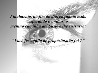 Finalmente, no fim do dia, enquanto estão esperando o ônibus, o menino caminha até Susie e lhe sussurra:   “Você fez aquilo de propósito,não foi ?” 