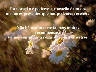 Esta oração é poderosa, e oração é um dos melhores presentes que nós podemos receber.  Não há nenhum custo, mas muitas recompensas.  Vamos continuar a rezar uns para os outros. 