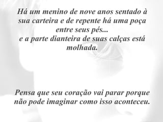 Há um menino de nove anos sentado à sua carteira e de repente há uma poça entre seus pés... e a parte dianteira de suas calças está molhada. Pensa que seu coração vai parar porque não pode imaginar como isso aconteceu. 