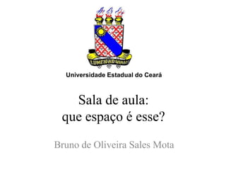 Universidade Estadual do Ceará



   Sala de aula:
 que espaço é esse?
Bruno de Oliveira Sales Mota
 