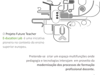 O Projeto Future Teacher
E-ducation Lab é uma iniciativa
pioneira no contexto do ensino
superior europeu.
Pretende-se criar um espaço multifunções onde
pedagogia e tecnologias interajam em proveito da
modernização dos processos de formação
profissional docente.
 