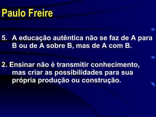 Paulo Freire A educação autêntica não se faz de A para B ou de A sobre B, mas de A com B. 2. Ensinar não é transmitir conhecimento, mas criar as possibilidades para sua própria produção ou construção. 