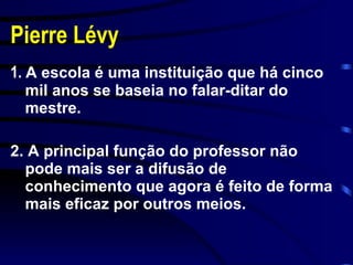 Pierre Lévy 1.  A escola é uma instituição que há cinco mil anos se baseia no falar-ditar do mestre. 2. A principal função do professor não pode mais ser a difusão de conhecimento que agora é feito de forma mais eficaz por outros meios. 
