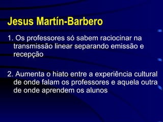 Jesus Martín-Barbero 1. Os professores só sabem raciocinar na transmissão linear separando emissão e recepção 2. Aumenta o hiato entre a experiência cultural de onde falam os professores e aquela outra de onde aprendem os alunos 