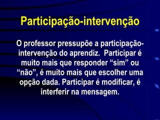 Participação-intervenção O professor pressupõe a participação-intervenção do aprendiz.  Participar é muito mais que responder “sim” ou “não”, é muito mais que escolher uma opção dada. Participar é modificar, é interferir na mensagem. 