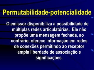 Permutabilidade-potencialidade O emissor disponibiliza a possibilidade de múltiplas redes articulatórias.  Ele não propõe uma mensagem fechada, ao contrário, oferece informação em redes de conexões permitindo ao receptor ampla liberdade de associação e significações. 
