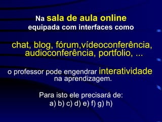 Na  sala de aula online equipada com interfaces como chat, blog, fórum,vídeoconferência, audioconferência, portfolio, ... o professor pode engendrar  interatividade   na aprendizagem.  Para isto ele precisará de: a) b) c) d) e) f) g) h) 