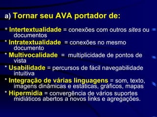 a)  Tornar seu AVA portador de:   *  Intertextualidade  = conexões com outros  sites  ou documentos  *  Intratextualidade   = conexões no mesmo documento  *  Multivocalidade   =  multiplicidade de pontos de vista *  Usabilidade   =   percursos de fácil navegabilidade intuitiva  *  Integração de várias linguagens  = som, texto, imagens dinâmicas e estáticas, gráficos, mapas  *  Hipermídia  = convergência de vários suportes midiáticos abertos a novos links e agregações. 