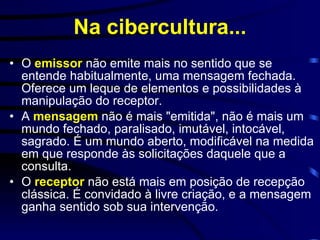 Na cibercultura... O  emissor  não emite mais no sentido que se entende habitualmente, uma mensagem fechada. Oferece um leque de elementos e possibilidades à manipulação do receptor.  A  mensagem  não é mais "emitida", não é mais um mundo fechado, paralisado, imutável, intocável, sagrado. É um mundo aberto, modificável na medida em que responde às solicitações daquele que a consulta.  O  receptor  não está mais em posição de recepção clássica. É convidado à livre criação, e a mensagem ganha sentido sob sua intervenção. 