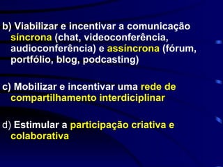 b) Viabilizar e incentivar a comunicação  síncrona  (chat, videoconferência, audioconferência) e  assíncrona  (fórum, portfólio, blog, podcasting) c) M obilizar e incentivar uma  rede de compartilhamento interdiciplinar d)  Estimular   a  participação criativa e colaborativa 