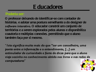 E ducadores
Poderia ser:
O professor deixando de identificar-se com contador de
histórias, e adotar uma postura semelhante a do designer de
software interativo. O educador constrói um conjunto de
territórios e a serem explorados pelos alunos e disponibiliza
coautoria e múltiplas conexões, permitindo que o aluno
também faça por si mesmo.

“ Isto significa muito mais do que “ser um conselheiro, uma
ponte entre a informação e o entendimento, [...] um
estimulador de curiosidade e fonte de dicas para que o aluno
viaje sozinho no conhecimento obtido nos livros e nas redes de
computadores”
 
