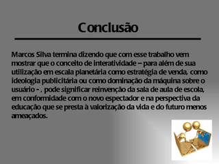 Conclusão
Marcos Silva termina dizendo que com esse trabalho vem
mostrar que o conceito de interatividade – para além de sua
utilização em escala planetária como estratégia de venda, como
ideologia publicitária ou como dominação da máquina sobre o
usuário - , pode significar reinvenção da sala de aula de escola,
em conformidade com o novo espectador e na perspectiva da
educação que se presta à valorização da vida e do futuro menos
ameaçados.
 