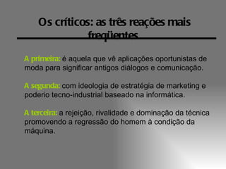 Os críticos: as três reações mais
               freqüentes
A primeira: é aquela que vê aplicações oportunistas de
moda para significar antigos diálogos e comunicação.

A segunda: com ideologia de estratégia de marketing e
poderio tecno-industrial baseado na informática.

A terceira: a rejeição, rivalidade e dominação da técnica
promovendo a regressão do homem à condição da
máquina.
 