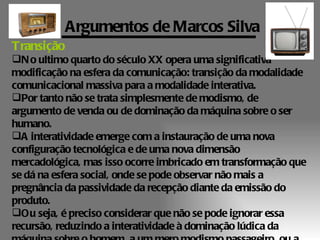 Argumentos de Marcos Silva
Transição
N o ultimo quarto do século XX opera uma significativa
modificação na esfera da comunicação: transição da modalidade
comunicacional massiva para a modalidade interativa.
Por tanto não se trata simplesmente de modismo, de
argumento de venda ou de dominação da máquina sobre o ser
humano.
A interatividade emerge com a instauração de uma nova
configuração tecnológica e de uma nova dimensão
mercadológica, mas isso ocorre imbricado em transformação que
se dá na esfera social, onde se pode observar não mais a
pregnância da passividade da recepção diante da emissão do
produto.
Ou seja, é preciso considerar que não se pode ignorar essa
recursão, reduzindo a interatividade à dominação lúdica da
 