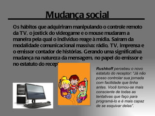 Mudança social
Os hábitos que adquiriram manipulando o controle remoto
da TV, o jostick do videogame e o mouse mudaram a
maneira pela qual o indivíduo reage à mídia. Saíram da
modalidade comunicacional massiva: rádio, TV, imprensa e
o emissor contador de histórias. Gerando uma significativa
mudança na natureza da mensagem, no papel do emissor e
no estatuto do receptor.
                                    Rushkoff percebeu o novo
                                    estatuto do receptor: “Já não
                                    posso controlar sua jornada
                                    com facilidade que tinha
                                    antes. Você tornou-se mais
                                    consciente de todas as
                                    tentativas que faço para
                                    programá-lo e é mais capaz
                                    de se esquivar delas”.
 