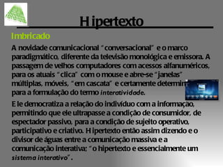 H ipertexto
Imbricado
A novidade comunicacional “ conversacional” e o marco
paradigmático, diferente da televisão monológica e emissora. A
passagem de velhos computadores com acessos alfanuméricos,
para os atuais “ clica” com o mouse e abre-se “ janelas”
múltiplas, móveis, “ em cascata” e certamente determinantes
para a formulação do termo interatividade.
E le democratiza a relação do indivíduo com a informação,
permitindo que ele ultrapasse a condição de consumidor, de
espectador passivo, para a condição de sujeito operativo,
participativo e criativo. H ipertexto então assim dizendo e o
divisor de águas entre a comunicação massiva e a
comunicação interativa; “ o hipertexto e essencialmente um
sistema interativo” .
 