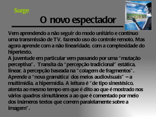 Surge
              O novo espectador
Vem aprendendo a não seguir do modo unitário e contínuo
uma transmissão de TV, fazendo uso do controle remoto. Mas
agora aprende com a não linearidade, com a complexidade do
hipertexto.
A juventude em particular vem passando por uma “ mutação
perceptiva” . Transita da “ percepção tradicional” estática,
linear, à percepção baseada na “ colagem de fragmentos” .
Aprende a “ nova gramática’ dos meios audiovisuais” – a
multimídia, a hipermídia. A leitura é “ de tipo sinestésico,
atenta ao mesmo tempo em que é dito ao que é mostrado nos
vários quadros simultâneos a ao que é comentado por meio
dos inúmeros textos que correm paralelamente sobre a
imagem” .
 