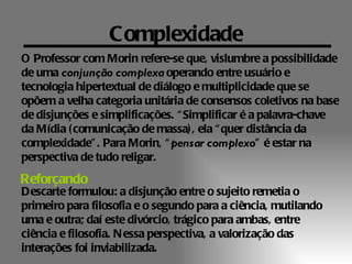 Complexidade
O Professor com Morin refere-se que, vislumbre a possibilidade
de uma conjunção complexa operando entre usuário e
tecnologia hipertextual de diálogo e multiplicidade que se
opõem a velha categoria unitária de consensos coletivos na base
de disjunções e simplificações. “ Simplificar é a palavra-chave
da Mídia ( comunicação de massa) , ela “ quer distância da
complexidade” . Para Morin, “ pensar complexo” é estar na
perspectiva de tudo religar.
Reforçando
Descarte formulou: a disjunção entre o sujeito remetia o
primeiro para filosofia e o segundo para a ciência, mutilando
uma e outra; daí este divórcio, trágico para ambas, entre
ciência e filosofia. N essa perspectiva, a valorização das
interações foi inviabilizada.
 