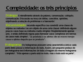 Complexidade: os três princípios
Diálogo: E ntendimento através da palavra, conversação, colóquio,
comunicação. Discussão ou troca de idéias, conceitos, opiniões,
objetivando a solução de problemas e a harmonia1.
Recursividade: recursão especifica ( ou constrói) uma classe de
objetos ou métodos ( ou um objeto de uma certa classe) definindo alguns
poucos casos base ou métodos muito simples ( freqüentemente apenas
um) , e então definindo regras para formular casos complexos em termos
de casos mais simples2. “ os produtos e os efeitos são ao mesmo tempo
causa e efeitos daquilo que os produziu” .

H olograma: Os hologramas possuem uma característica única: cada
parte deles possui a informação do todo. Assim, um pequeno pedaço de
um holograma terá informações de toda a imagem do mesmo holograma
completo3. “ N ão apenas a parte está no todo, mas o todo está na parte” .
 