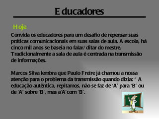 E ducadores
 H oje
Convida os educadores para um desafio de repensar suas
práticas comunicacionais em suas salas de aula. A escola, há
cinco mil anos se baseia no falar/ ditar do mestre.
Tradicionalmente a sala de aula é centrada na transmissão
de informações.

Marcos Silva lembra que Paulo Freire já chamou a nossa
atenção para o problema da transmissão quando dizia: “ A
educação autêntica, repitamos, não se faz de ‘A’ para ‘B’ ou
de ‘A’ sobre ‘B’, mas a‘A’com ‘B’.
 