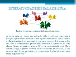 Para se promover a interatividade em sala de aula…

A escola deve se tornar um ambiente onde o professor interrompe a
tradição e proporciona aos seus alunos espaços de coautoria. Nesse cenário
a educação deixa de ser um produto e se torna processo de troca de ações
que cria o conhecimento promovendo inclusive a autonomia de seus
alunos. Nessa perspectiva Marcos Silva em concordância com Morin
conclui: “Hoje, é preciso inventar um novo modelo de educação, já que
estamos numa época que favorece a oportunidade de disseminar um outro
modo de pensamento”
 