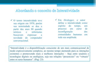  O termo interatividade teve                  Em Heidegger, o autor
  sua origem em 1970, porém                     define a interatividade como
  sua notoriedade se deu a                      espírito do tempo, um
  partir dos anos 80 quando                     processo em curso de
  teóricos    e     informatas                  reconfiguração            das
  buscavam      expressar    a                  comunidades humanas em
  novidade do computador                        toda sua amplitude.
  conversacional.


“Interatividade é a disponibilização consciente de um mais comunicacional de
modo expressivamente complexo, ao mesmo tempo atentando para as interações
existentes e promovendo mais e melhores interações – Seja entre usuários e
tecnologias digitais ou analógicas, seja nas relações “presenciais” ou “virtuais”
entre os seres humanos”. (Pag: 23)
 