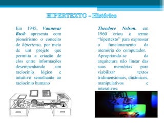 Em 1945, Vannevar         Theodore Nelson, em
Bush apresenta com        1960 criou o termo
pioneirismo o conceito    “hipertexto” para expressar
de hipertexto, por meio   o     funcionamento      da
de um projeto que         memória do computador.
permitia a criação de     Apropriando-se           da
elos entre informações    arquitetura não linear das
desempenhando       um    suas     memórias      para
raciocínio   lógico   e   viabilizar           textos
intuitivo semelhante ao   tridimensionais, dinâmicos,
raciocínio humano         manipulativos             e
                          interativos.
 