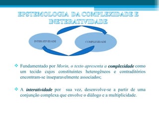  Fundamentado por Morin, o texto apresenta a complexidade como
  um tecido cujos constituintes heterogêneos e contraditórios
  encontram-se inseparavelmente associados;

 A interatividade por sua vez, desenvolve-se a partir de uma
  conjunção complexa que envolve o diálogo e a multiplicidade.
 