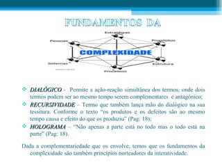  DIALÓGICO - Permite a ação-reação simultânea dos termos, onde dois
  termos podem ser ao mesmo tempo serem complementares e antagônico;
 RECURSIVIDADE – Termo que também lança mão do dialógico na sua
  tessitura. Conforme o texto “os produtos e os defeitos são ao mesmo
  tempo causa e efeito do que os produziu” (Pag: 18);
 HOLOGRAMA – “Não apenas a parte está no todo mas o todo está na
  parte” (Pag: 18).

Dada a complementariedade que os envolve, temos que os fundamentos da
   complexidade são também princípios norteadores da interatividade.
 