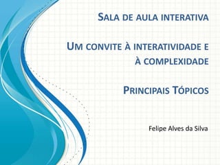 SALA DE AULA INTERATIVA
UM CONVITE À INTERATIVIDADE E
À COMPLEXIDADE
PRINCIPAIS TÓPICOS
Felipe Alves da Silva
 