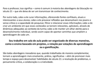 Para o professor, isso significa – como é comum à maioria das abordagens da Educação no
século 21 – que ele deixa de ser um transmissor de conhecimento.
Por outro lado, cabe a ele curar informações, oferecendo fontes confiáveis, atuais e
interessantes a seus alunos; cabe a ele provocar reflexões que desenvolvam nos jovens o
senso crítico e a capacidade de pesquisar, filtrar e relacionar essas informações; cabe a ele
criar um ambiente em que esses conteúdos se tornem relevantes, aplicáveis, através de
dinâmicas adequadas ao contexto da turma; cabe a ele manter um olhar atento para o
desenvolvimento individual, sendo assim capaz de apontar caminhos que ampliem a
aprendizagem de cada um.
Seu trabalho em sala de aula pode ser organizado de diversas maneiras,
como o ensino baseado em projetos, a rotação por estações de aprendizagem
ou a gamificação.
São todas abordagens inovadoras que, quando trabalhadas de maneira complementar,
tornam a aprendizagem mais envolvente, prática, significativa – além de promover mais
tempo e espaço para desenvolver habilidades do século 21: a resolução de problemas, o
pensamento crítico, a colaboração e a criatividade.
 