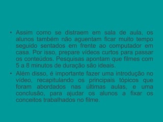 • Assim como se distraem em sala de aula, os
alunos também não aguentam ficar muito tempo
seguido sentados em frente ao computador em
casa. Por isso, prepare vídeos curtos para passar
os conteúdos. Pesquisas apontam que filmes com
5 a 8 minutos de duração são ideais.
• Além disso, é importante fazer uma introdução no
vídeo, recapitulando os principais tópicos que
foram abordados nas últimas aulas, e uma
conclusão, para ajudar os alunos a fixar os
conceitos trabalhados no filme.
 