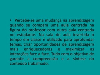 • Percebe-se uma mudança na aprendizagem
quando se compara uma aula centrada na
figura do professor com outra aula centrada
no estudante. Na sala de aula invertida o
tempo em classe é utilizado para aprofundar
temas, criar oportunidades de aprendizagem
mais enriquecedoras e maximizar as
interações face a face. Tudo com o objetivo de
garantir a compreensão e a síntese do
conteúdo trabalhado.
 