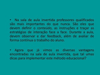 • Na sala de aula invertida professores qualificados
são mais importantes do que nunca. São eles que
devem definir o conteúdo, as instruções e traçar as
estratégias de interação face a face. Durante a aula,
devem observar e dar feedback, além de avaliar de
forma contínua o trabalho do aluno.
• Agora que já vimos as diversas vantagens
encontradas na sala de aula invertida, que tal umas
dicas para implementar este método educacional?
 