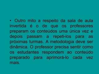 • Outro mito a respeito da sala de aula
invertida é o de que os professores
preparam os conteúdos uma única vez e
depois passam a repeti-los para as
próximas turmas. A metodologia deve ser
dinâmica. O professor precisa sentir como
os estudantes respondem ao conteúdo
preparado para aprimorá-lo cada vez
mais.
 