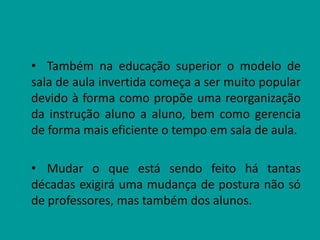 • Também na educação superior o modelo de
sala de aula invertida começa a ser muito popular
devido à forma como propõe uma reorganização
da instrução aluno a aluno, bem como gerencia
de forma mais eficiente o tempo em sala de aula.
• Mudar o que está sendo feito há tantas
décadas exigirá uma mudança de postura não só
de professores, mas também dos alunos.
 