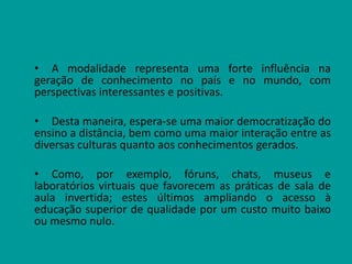 • A modalidade representa uma forte influência na
geração de conhecimento no país e no mundo, com
perspectivas interessantes e positivas.
• Desta maneira, espera-se uma maior democratização do
ensino a distância, bem como uma maior interação entre as
diversas culturas quanto aos conhecimentos gerados.
• Como, por exemplo, fóruns, chats, museus e
laboratórios virtuais que favorecem as práticas de sala de
aula invertida; estes últimos ampliando o acesso à
educação superior de qualidade por um custo muito baixo
ou mesmo nulo.
 