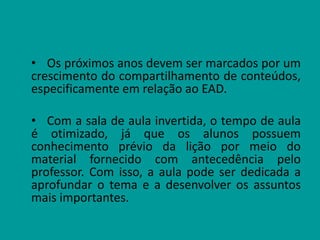 • Os próximos anos devem ser marcados por um
crescimento do compartilhamento de conteúdos,
especificamente em relação ao EAD.
• Com a sala de aula invertida, o tempo de aula
é otimizado, já que os alunos possuem
conhecimento prévio da lição por meio do
material fornecido com antecedência pelo
professor. Com isso, a aula pode ser dedicada a
aprofundar o tema e a desenvolver os assuntos
mais importantes.
 