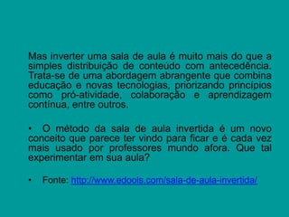 Mas inverter uma sala de aula é muito mais do que a
simples distribuição de conteúdo com antecedência.
Trata-se de uma abordagem abrangente que combina
educação e novas tecnologias, priorizando princípios
como pró-atividade, colaboração e aprendizagem
contínua, entre outros.
• O método da sala de aula invertida é um novo
conceito que parece ter vindo para ficar e é cada vez
mais usado por professores mundo afora. Que tal
experimentar em sua aula?
• Fonte: http://www.edools.com/sala-de-aula-invertida/
 