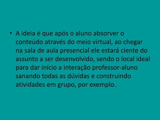 • A ideia é que após o aluno absorver o
conteúdo através do meio virtual, ao chegar
na sala de aula presencial ele estará ciente do
assunto a ser desenvolvido, sendo o local ideal
para dar início a interação professor-aluno
sanando todas as dúvidas e construindo
atividades em grupo, por exemplo.
 