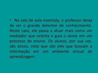 • Na sala de aula invertida, o professor deixa
de ser o grande detentor de conhecimento.
Neste caso, ele passa a atuar mais como um
mediador que orienta e guia o aluno em um
processo de ensino. Os alunos, por sua vez,
são ativos, visto que são eles que buscam a
informação em um ambiente virtual de
aprendizagem.
 