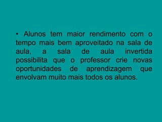 • Alunos tem maior rendimento com o
tempo mais bem aproveitado na sala de
aula, a sala de aula invertida
possibilita que o professor crie novas
oportunidades de aprendizagem que
envolvam muito mais todos os alunos.
 