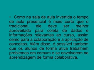 • Como na sala de aula invertida o tempo
de aula presencial é mais curto que o
tradicional, ele deve ser melhor
aproveitado para coleta de dados e
informações relevantes ao curso, assim
como para a colaboração e a aplicação de
conceitos. Além disso, é possível também
que os alunos de forma ativa trabalhem
problemas em comum e se envolverem na
aprendizagem de forma colaborativa.
 