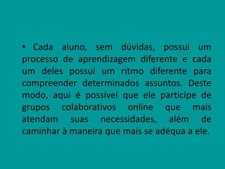 • Cada aluno, sem dúvidas, possui um
processo de aprendizagem diferente e cada
um deles possui um ritmo diferente para
compreender determinados assuntos. Deste
modo, aqui é possível que ele participe de
grupos colaborativos online que mais
atendam suas necessidades, além de
caminhar à maneira que mais se adéqua a ele.
 