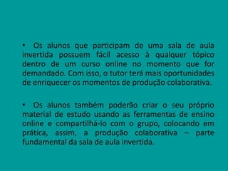 • Os alunos que participam de uma sala de aula
invertida possuem fácil acesso à qualquer tópico
dentro de um curso online no momento que for
demandado. Com isso, o tutor terá mais oportunidades
de enriquecer os momentos de produção colaborativa.
• Os alunos também poderão criar o seu próprio
material de estudo usando as ferramentas de ensino
online e compartilhá-lo com o grupo, colocando em
prática, assim, a produção colaborativa – parte
fundamental da sala de aula invertida.
 