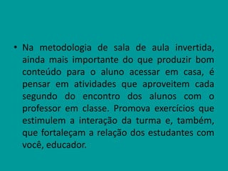 • Na metodologia de sala de aula invertida,
ainda mais importante do que produzir bom
conteúdo para o aluno acessar em casa, é
pensar em atividades que aproveitem cada
segundo do encontro dos alunos com o
professor em classe. Promova exercícios que
estimulem a interação da turma e, também,
que fortaleçam a relação dos estudantes com
você, educador.
 