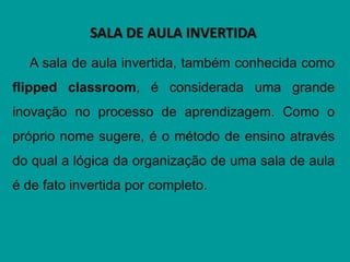 SALA DE AULA INVERTIDA
A sala de aula invertida, também conhecida como
flipped classroom, é considerada uma grande
inovação no processo de aprendizagem. Como o
próprio nome sugere, é o método de ensino através
do qual a lógica da organização de uma sala de aula
é de fato invertida por completo.
 