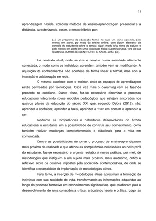 11
aprendizagem híbrida, combina métodos de ensino-aprendizagem presencial e a
distância, caracterizando, assim, o ensino híbrido por:
(...) um programa de educação formal no qual um aluno aprende, pelo
menos em parte, por meio do ensino online, com algum elemento de
controle do estudante sobre o tempo, lugar, modo e/ou ritmo do estudo, e
pelo menos em parte em uma localidade física supervisionada, fora de sua
residência. (CHRISTENSEN; HORN; STAKER, 2013, p.7).
No contexto atual, onde se vive e convive numa sociedade altamente
conectada, o modo como os indivíduos aprendem também vem se modificando. A
aquisição de conhecimentos não acontece de forma linear e formal, mas com a
interação e colaboração em rede.
O mesmo acontece com o ensinar, onde os espaços de aprendizagem
estão permeados por tecnologias. Cada vez mais o b-learning vem se fazendo
presente no cotidiano. Diante disso, faz-se necessário dinamizar o processo
educacional integrando novos modelos pedagógicos que estejam ancorados nos
quatros pilares da educação do século XXI que, segundo Delors (2012), são:
aprender a conhecer, aprender a fazer, aprender a viver em comum e aprender a
ser.
Mediante as competências e habilidades desenvolvidas no âmbito
educacional o estudante tem a possibilidade de construir seu conhecimento, como
também realizar mudanças comportamentais e atitudinais para a vida em
comunidade.
Dentre as possibilidades de tornar o processo de ensino-aprendizagem
mais próximo da realidade e que atenda as competências necessárias ao novo perfil
do estudante, faz-se necessário e urgente reelaborar novas práticas, por meio de
metodologias que instiguem à um sujeito mais proativo, mais autônomo, crítico e
reflexivo sobre os desafios impostos pela sociedade contemporânea, de onde se
identifica a necessidade da implantação de metodologias ativas.
Para tanto, a inserção de metodologias ativas aproximam a formação do
indivíduo com sua realidade de vida, transformando as informações adquiridas ao
longo do processo formativo em conhecimentos significativos, que colaboram para o
desenvolvimento de uma consciência crítica, articulando teoria e prática. Logo, as
 