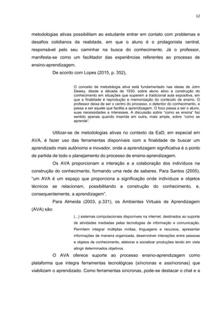 12
metodologias ativas possibilitam ao estudante entrar em contato com problemas e
desafios cotidianos da realidade, em que o aluno é o protagonista central,
responsável pelo seu caminhar na busca do conhecimento. Já o professor,
manifesta-se como um facilitador das experiências referentes ao processo de
ensino-aprendizagem.
De acordo com Lopes (2015, p. 352),
O conceito de metodologia ativa está fundamentado nas ideias de John
Dewey, desde a década de 1930, sobre aluno ativo e construção do
conhecimento em situações que superem a tradicional aula expositiva, em
que a finalidade é reprodução e memorização do conteúdo de ensino. O
professor deixa de ser o centro do processo, o detentor do conhecimento, e
passa a ser aquele que facilita a aprendizagem. O foco passa a ser o aluno,
suas necessidades e interesses. A discussão sobre ―como se ensina‖ faz
sentido apenas quando inserida em outra, mais ampla, sobre ―como se
aprende‖.
Utilizar-se de metodologias ativas no contexto da EaD, em especial em
AVA, é fazer uso das ferramentas disponíveis com a finalidade de buscar um
aprendizado mais autônomo e inovador, onde a aprendizagem significativa é o ponto
de partida de todo o planejamento do processo de ensino-aprendizagem.
Os AVA proporcionam a interação e a colaboração dos indivíduos na
construção do conhecimento, formando uma rede de saberes. Para Santos (2005),
―um AVA é um espaço que proporciona a significação onde indivíduos e objetos
técnicos se relacionam, possibilitando a construção do conhecimento, e,
consequentemente, a aprendizagem‖.
Para Almeida (2003, p.331), os Ambientes Virtuais de Aprendizagem
(AVA) são:
(...) sistemas computacionais disponíveis na internet, destinados ao suporte
de atividades mediadas pelas tecnologias de informação e comunicação.
Permitem integrar múltiplas mídias, linguagens e recursos, apresentar
informações de maneira organizada, desenvolver interações entre pessoas
e objetos de conhecimento, elaborar e socializar produções tendo em vista
atingir determinados objetivos.
O AVA oferece suporte ao processo ensino-aprendizagem como
plataforma que integra ferramentas tecnológicas (síncronas e assíncronas) que
viabilizam o aprendizado. Como ferramentas síncronas, pode-se destacar o chat e a
 