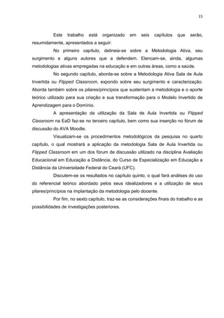 15
Este trabalho está organizado em seis capítulos que serão,
resumidamente, apresentados a seguir:
No primeiro capítulo, delineia-se sobre a Metodologia Ativa, seu
surgimento e alguns autores que a defendem. Elencam-se, ainda, algumas
metodologias ativas empregadas na educação e em outras áreas, como a saúde.
No segundo capítulo, aborda-se sobre a Metodologia Ativa Sala de Aula
Invertida ou Flipped Classroom, expondo sobre seu surgimento e caracterização.
Aborda também sobre os pilares/princípios que sustentam a metodologia e o aporte
teórico utilizado para sua criação e sua transformação para o Modelo Invertido de
Aprendizagem para o Domínio.
A apresentação da utilização da Sala de Aula Invertida ou Flipped
Classroom na EaD faz-se no terceiro capítulo, bem como sua inserção no fórum de
discussão do AVA Moodle.
Visualizam-se os procedimentos metodológicos da pesquisa no quarto
capítulo, o qual mostrará a aplicação da metodologia Sala de Aula Invertida ou
Flipped Classroom em um dos fórum de discussão utilizado na disciplina Avaliação
Educacional em Educação a Distância, do Curso de Especialização em Educação a
Distância da Universidade Federal do Ceará (UFC).
Discutem-se os resultados no capítulo quinto, o qual fará análises do uso
do referencial teórico abordado pelos seus idealizadores e a utilização de seus
pilares/princípios na implantação da metodologia pelo docente.
Por fim, no sexto capítulo, traz-se as considerações finais do trabalho e as
possibilidades de investigações posteriores.
 